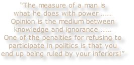 “The measure of a man is
what he does with power ……
Opinion is the medium between
knowledge and ignorance ……
One of the penalties for refusing to
participate in politics is that you
end up being ruled by your inferiors!”
